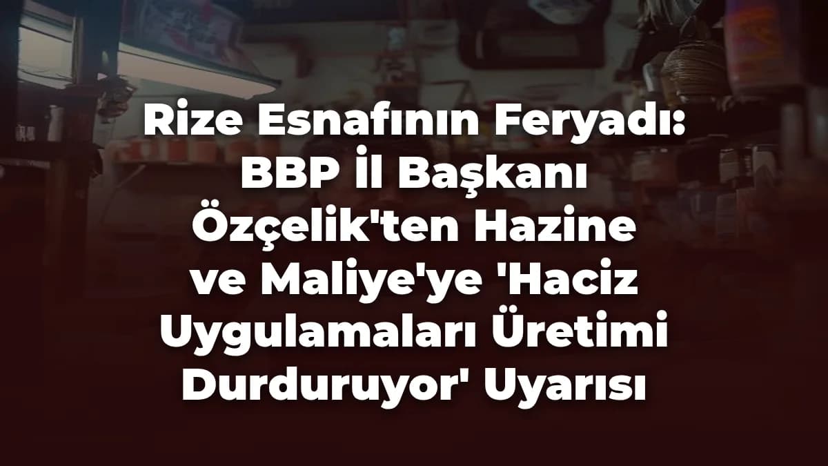 Rize Esnafının Feryadı: BBP İl Başkanı Özçelik'ten Hazine ve Maliye'ye 'Haciz Uygulamaları Üretimi Durduruyor' Uyarısı